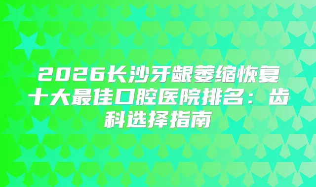2026长沙牙龈萎缩恢复十大佳口腔医院排名：齿科选择指南