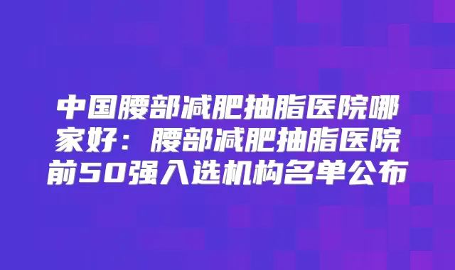 中国腰部减肥抽脂医院哪家好：腰部减肥抽脂医院前50强入选机构名单公布