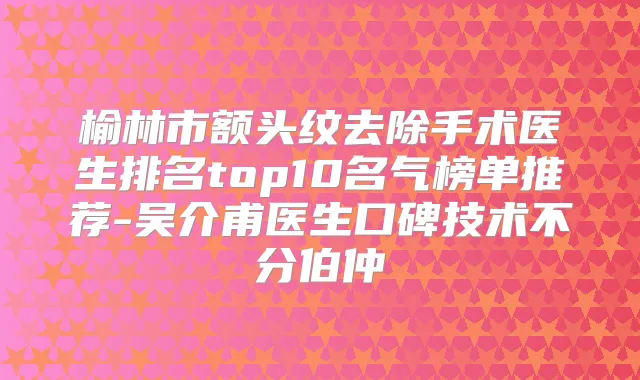 榆林市额头纹去除手术医生排名top10名气榜单推荐-吴介甫医生口碑技术不分伯仲