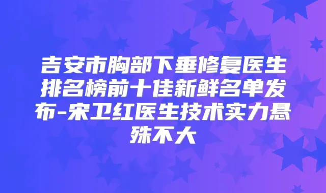 吉安市胸部下垂修复医生排名榜前十佳新鲜名单发布-宋卫红医生技术实力悬殊不大