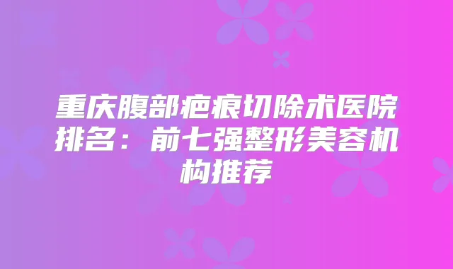 重庆腹部疤痕切除术医院排名：前七强整形美容机构推荐