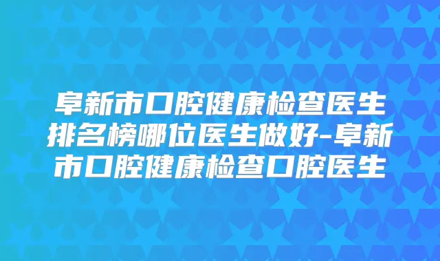 阜新市口腔健康检查医生排名榜哪位医生做好-阜新市口腔健康检查口腔医生