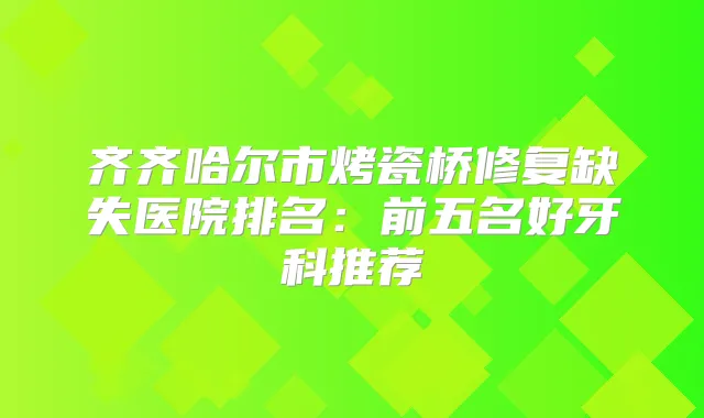 齐齐哈尔市烤瓷桥修复缺失医院排名：前五名好牙科推荐