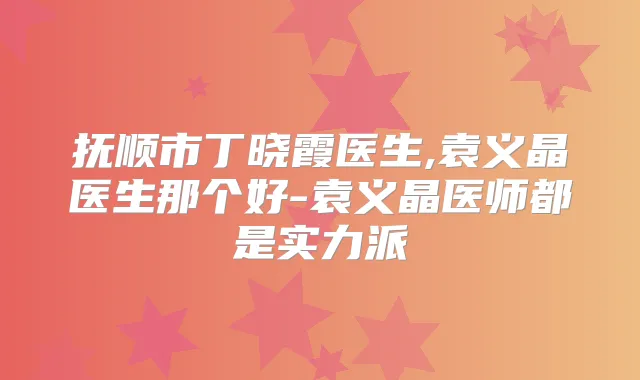 抚顺市丁晓霞医生,袁义晶医生那个好-袁义晶医师都是实力派