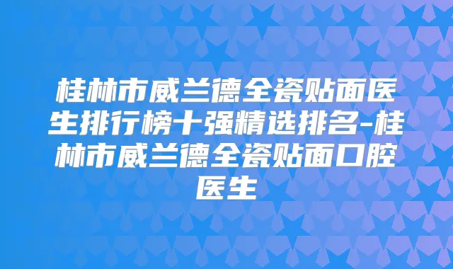 桂林市威兰德全瓷贴面医生排行榜十强精选排名-桂林市威兰德全瓷贴面口腔医生