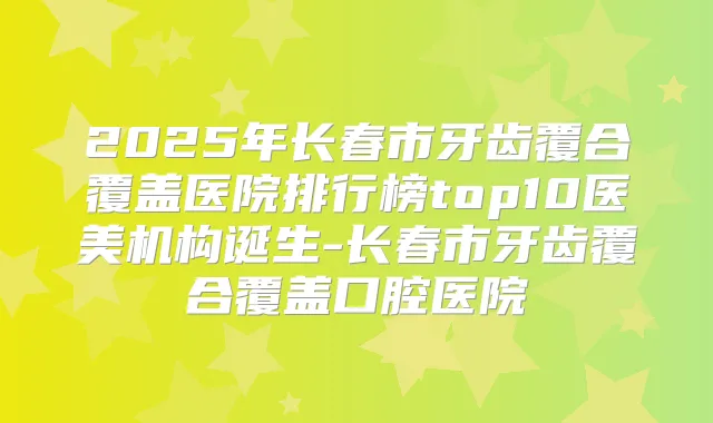 2025年长春市牙齿覆合覆盖医院排行榜top10医美机构诞生-长春市牙齿覆合覆盖口腔医院