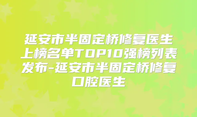 延安市半固定桥修复医生上榜名单TOP10强榜列表发布-延安市半固定桥修复口腔医生