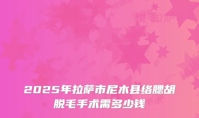2025年拉萨市尼木县络腮胡脱毛手术需多少钱