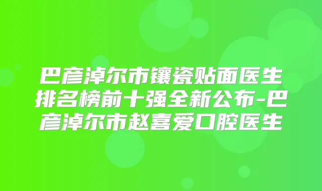 巴彦淖尔市镶瓷贴面医生排名榜前十强全新公布-巴彦淖尔市赵喜爱口腔医生