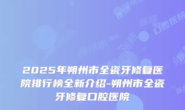 2025年朔州市全瓷牙修复医院排行榜全新介绍-朔州市全瓷牙修复口腔医院