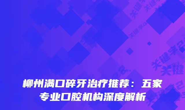柳州满口碎牙推荐：五家专业口腔机构深度解析