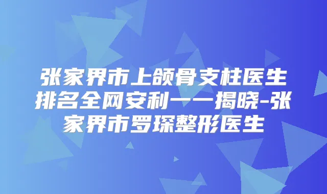 张家界市上颌骨支柱医生排名全网安利一一揭晓-张家界市罗琛整形医生