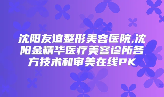 沈阳友谊整形美容医院,沈阳金精华医疗美容诊所各方技术和审美在线PK