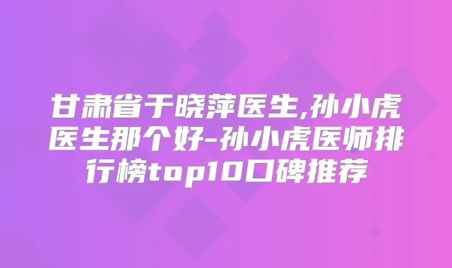 甘肃省于晓萍医生,孙小虎医生那个好-孙小虎医师排行榜top10口碑推荐