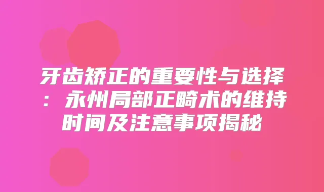 牙齿矫正的重要性与选择:永州局部正畸术的维持时间及注意事项揭秘