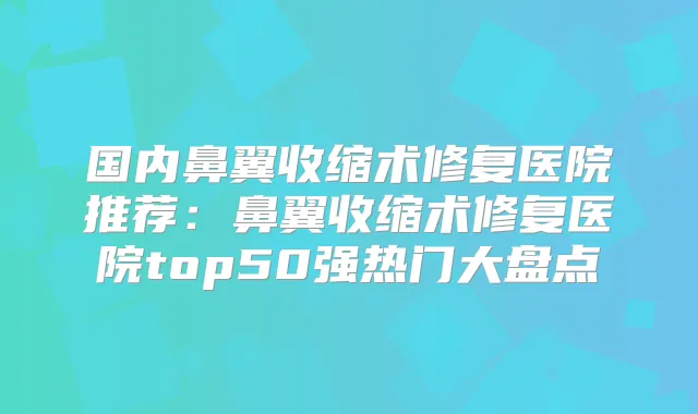 国内鼻翼收缩术修复医院推荐:鼻翼收缩术修复医院top50强热门大盘点
