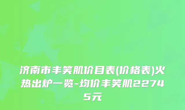 济南市丰笑肌价目表(价格表)火热出炉一览-均价丰笑肌22745元