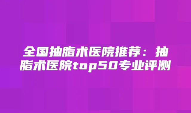 全国抽脂术医院推荐：抽脂术医院top50专业评测