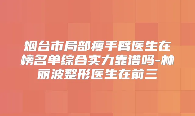 烟台市局部瘦手臂医生在榜名单综合实力靠谱吗-林丽波整形医生在前三