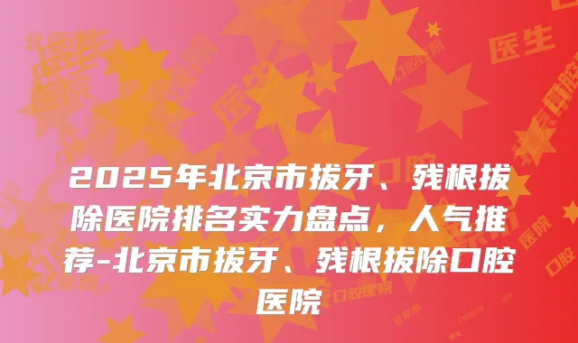 2025年北京市拔牙、残根拔除医院排名实力盘点,人气推荐-北京市拔牙、残根拔除口腔医院