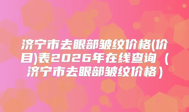济宁市去眼部皱纹价格(价目)表2026年在线查询（济宁市去眼部皱纹价格）