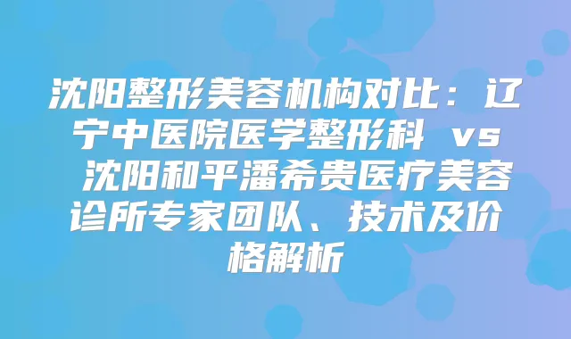 沈阳整形美容机构对比：辽宁中医院医学整形科 vs 沈阳和平潘希贵医疗美容诊所专家团队、技术及价格解析
