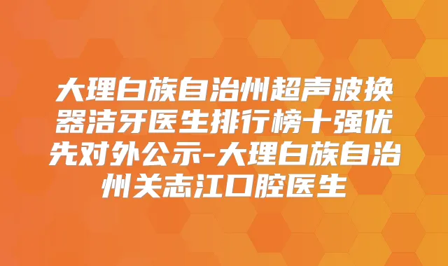 大理白族自治州超声波换器洁牙医生排行榜十强优先对外公示-大理白族自治州关志江口腔医生