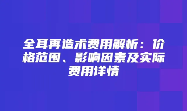 全耳再造术费用解析：价格范围、影响因素及实际费用详情