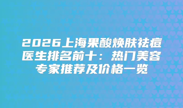 2026上海果酸焕肤祛痘医生排名前十：热门美容专家推荐及价格一览