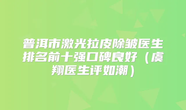 普洱市激光拉皮除皱医生排名前十强口碑良好（虞翔医生评如潮）