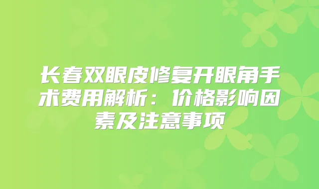 长春双眼皮修复开眼角手术费用解析：价格影响因素及注意事项
