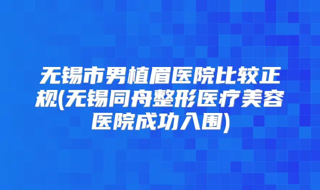 无锡市男植眉医院比较正规(无锡同舟整形医疗美容医院成功入围)
