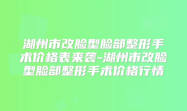 湖州市改脸型脸部整形手术价格表来袭-湖州市改脸型脸部整形手术价格行情
