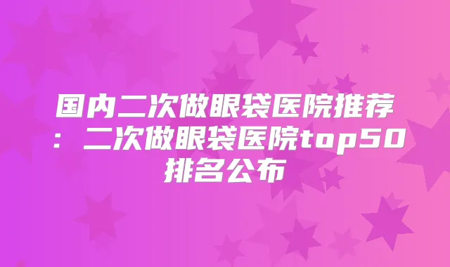 国内二次做眼袋医院推荐：二次做眼袋医院top50排名公布