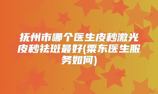 抚州市哪个医生皮秒激光皮秒祛斑好(粟东医生服务如何)
