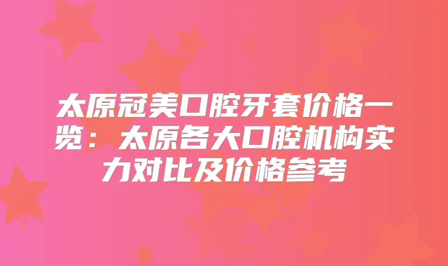 太原冠美口腔牙套价格一览：太原各大口腔机构实力对比及价格参考