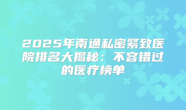 2025年南通私密紧致医院排名大揭秘：不容错过的医疗榜单
