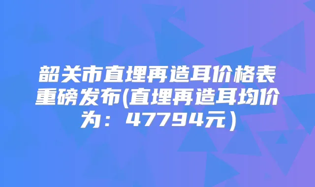 韶关市直埋再造耳价格表重磅发布(直埋再造耳均价为：47794元）