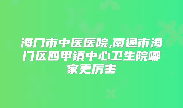 海门市中医医院,南通市海门区四甲镇中心卫生院哪家更厉害
