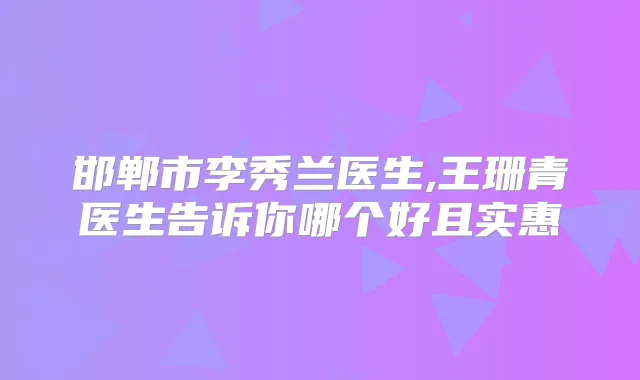 邯郸市李秀兰医生,王珊青医生告诉你哪个好且实惠