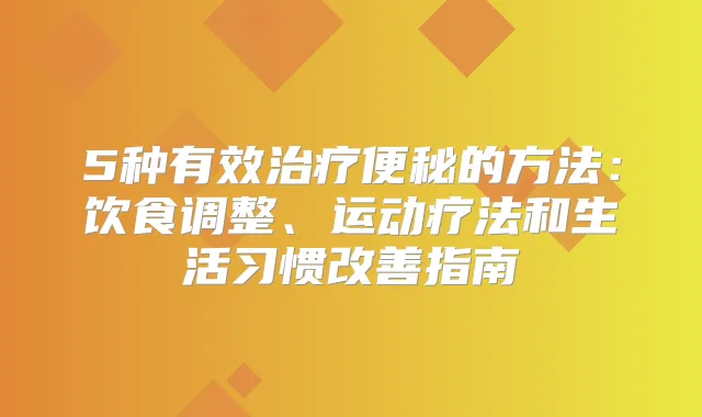5种有效便秘的方法:饮食调整、运动疗法和生活习惯指南