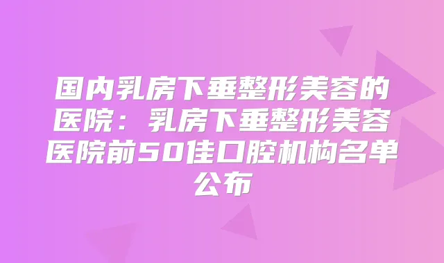 国内乳房下垂整形美容的医院：乳房下垂整形美容医院前50佳口腔机构名单公布