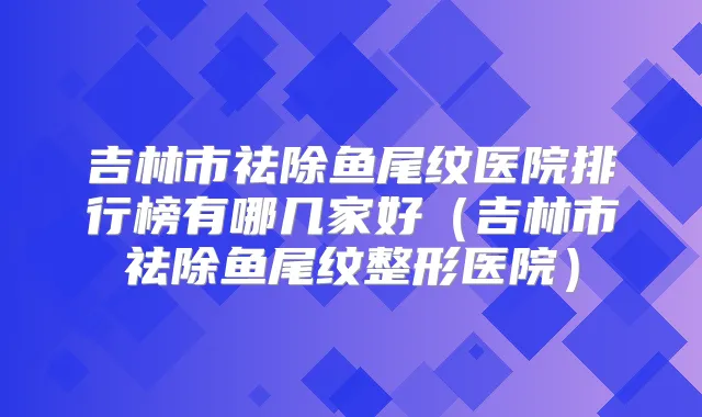 吉林市祛除鱼尾纹医院排行榜有哪几家好(吉林市祛除鱼尾纹整形医院)
