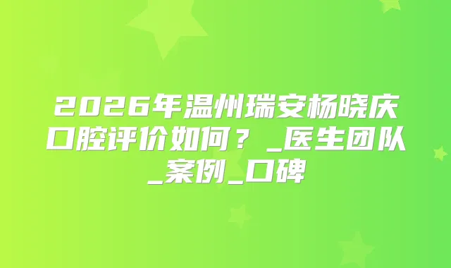 2026年温州瑞安杨晓庆口腔评价如何？_医生团队_案例_口碑
