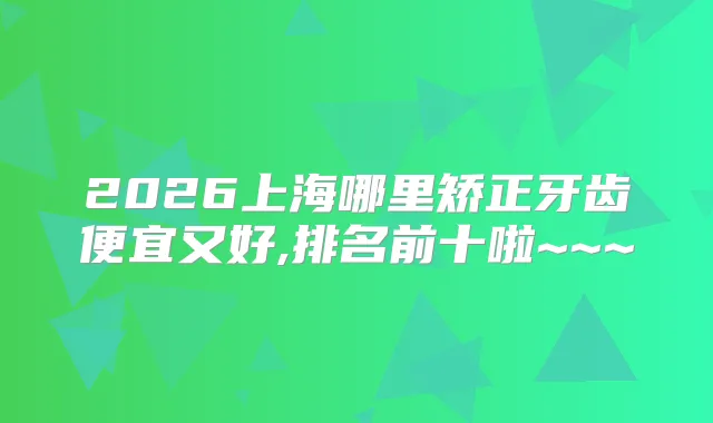 2026上海哪里矫正牙齿便宜又好,排名前十啦~~~