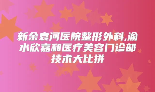 新余袁河医院整形外科,渝水欣嘉和医疗美容门诊部技术大比拼