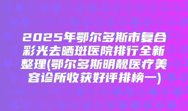 2025年鄂尔多斯市复合彩光去晒斑医院排行全新整理(鄂尔多斯明靓医疗美容诊所收获好评排榜一)