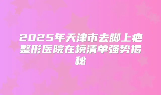 2025年天津市去脚上疤整形医院在榜清单强势揭秘