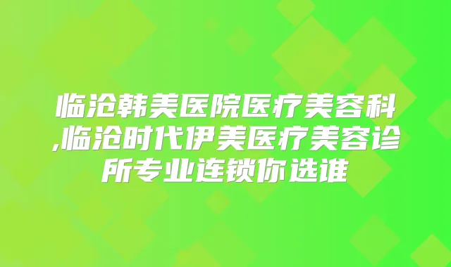 临沧韩美医院医疗美容科,临沧时代伊美医疗美容诊所专业连锁你选谁