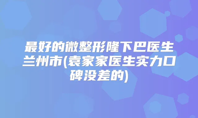 好的微整形隆下巴医生兰州市(袁家家医生实力口碑没差的)